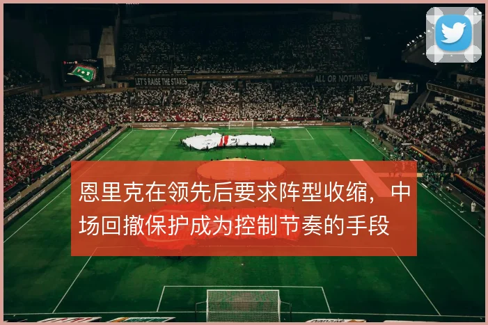 恩里克在领先后要求阵型收缩，中场回撤保护成为控制节奏的手段