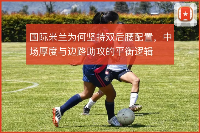 国际米兰为何坚持双后腰配置,中场厚度与边路助攻的平衡逻辑