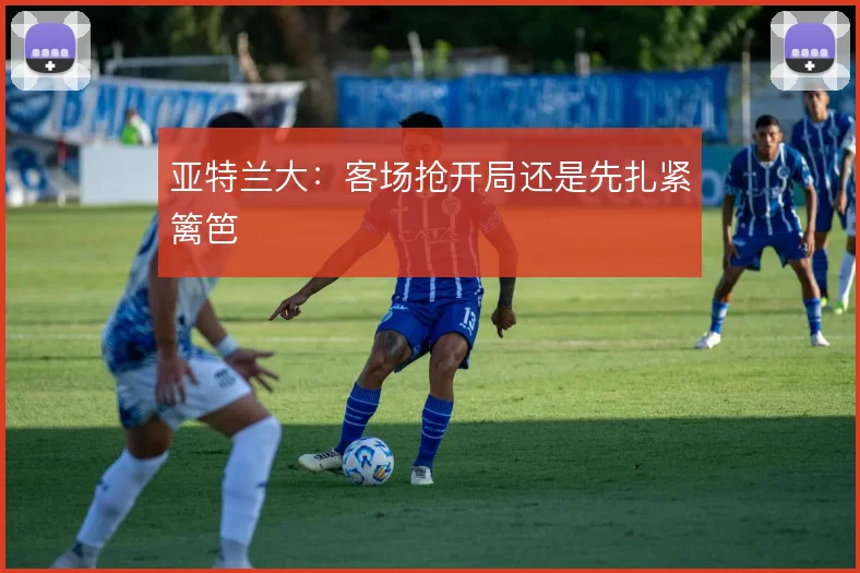 亚特兰大:客场抢开局还是先扎紧篱笆