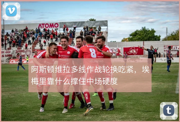 阿斯顿维拉多线作战轮换吃紧，埃梅里靠什么撑住中场硬度