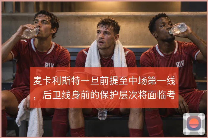 麦卡利斯特一旦前提至中场第一线,后卫线身前的保护层次将面临考验
