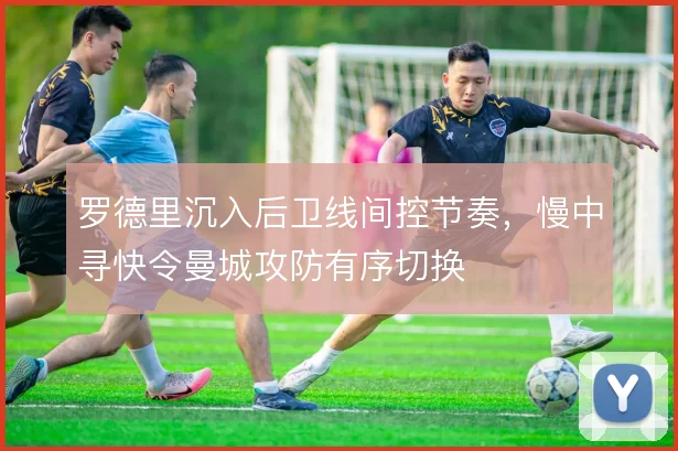 罗德里沉入后卫线间控节奏,慢中寻快令曼城攻防有序切换