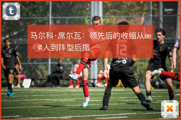马尔科·席尔瓦：领先后的收缩从换人到阵型后撤