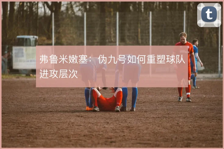 弗鲁米嫩塞：伪九号如何重塑球队进攻层次