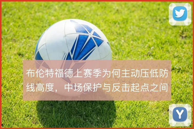 布伦特福德上赛季为何主动压低防线高度,中场保护与反击起点之间的取舍