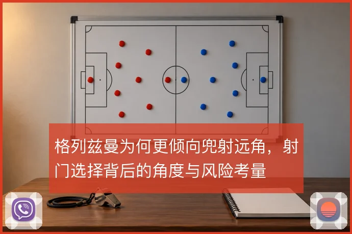 格列兹曼为何更倾向兜射远角，射门选择背后的角度与风险考量