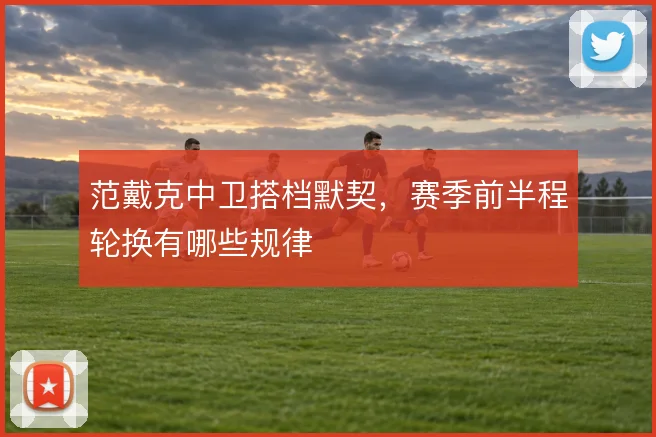 范戴克中卫搭档默契，赛季前半程轮换有哪些规律