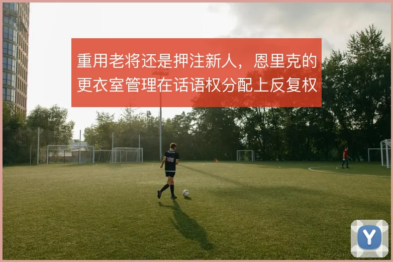 重用老将还是押注新人，恩里克的更衣室管理在话语权分配上反复权衡