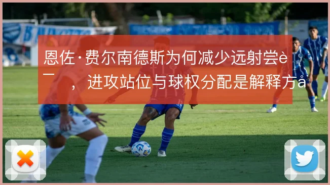 恩佐·费尔南德斯为何减少远射尝试，进攻站位与球权分配是解释方向