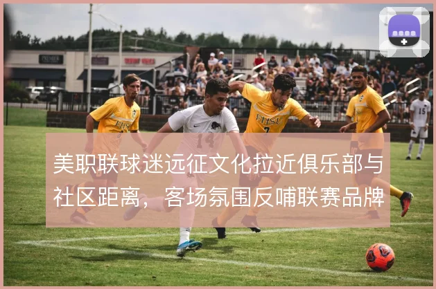 美职联球迷远征文化拉近俱乐部与社区距离，客场氛围反哺联赛品牌