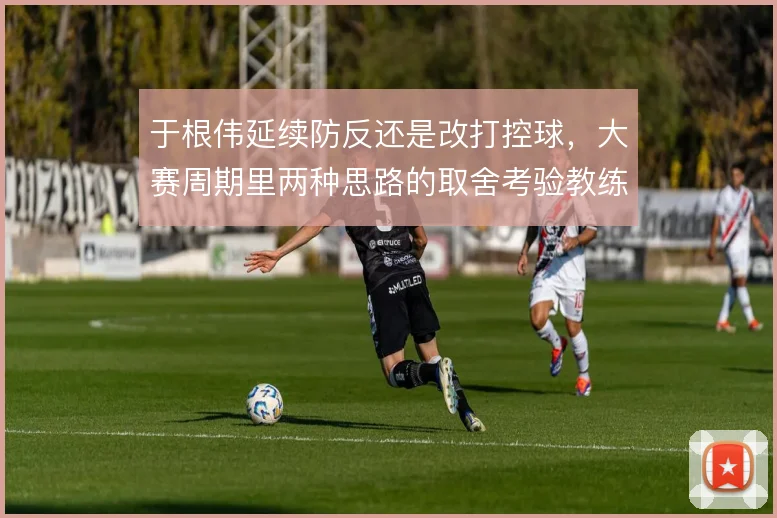 于根伟延续防反还是改打控球,大赛周期里两种思路的取舍考验教练组