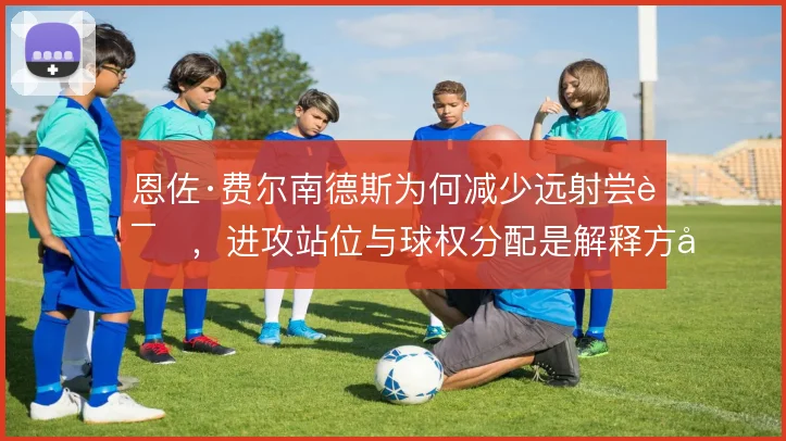 恩佐·费尔南德斯为何减少远射尝试，进攻站位与球权分配是解释方向