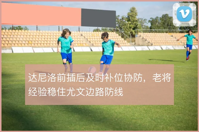 达尼洛前插后及时补位协防,老将经验稳住尤文边路防线