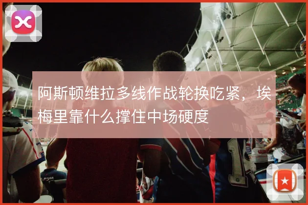 阿斯顿维拉多线作战轮换吃紧，埃梅里靠什么撑住中场硬度