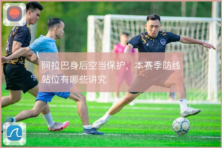 阿拉巴身后空当保护，本赛季防线站位有哪些讲究