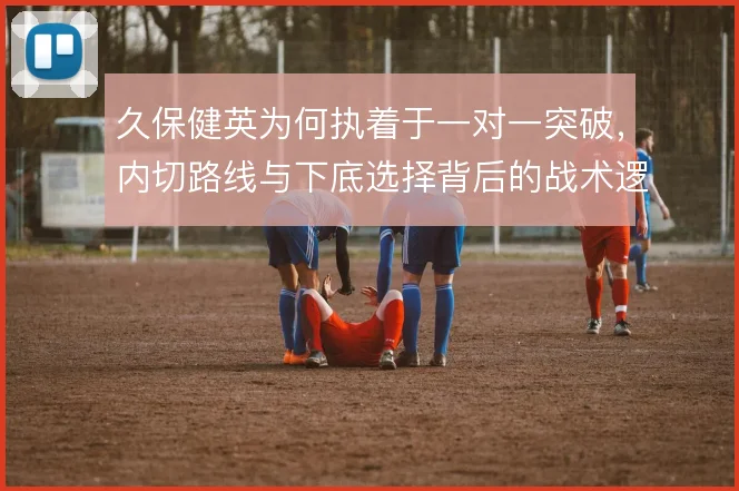 久保健英为何执着于一对一突破，内切路线与下底选择背后的战术逻辑