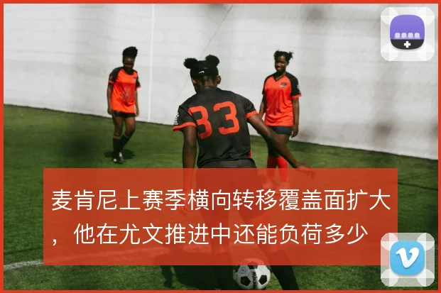 麦肯尼上赛季横向转移覆盖面扩大，他在尤文推进中还能负荷多少