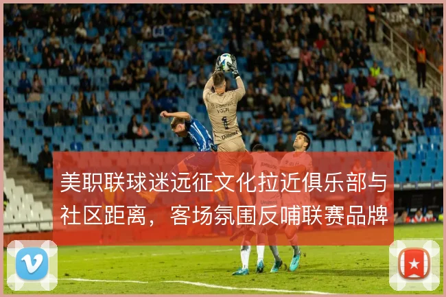 美职联球迷远征文化拉近俱乐部与社区距离，客场氛围反哺联赛品牌