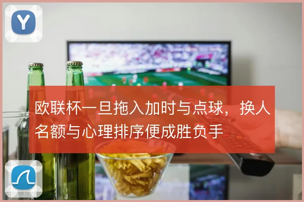 欧联杯一旦拖入加时与点球，换人名额与心理排序便成胜负手