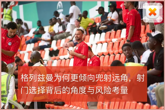 格列兹曼为何更倾向兜射远角，射门选择背后的角度与风险考量